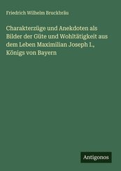 Charakterz&uuml;ge und Anekdoten als Bilder der G&uuml;te und Wohlt&auml;tigkeit aus dem Leben Maximilian Joseph I., K&ouml;nigs von Bayern