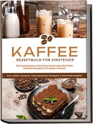 Kaffee Rezeptbuch f&uuml;r Einsteiger: Die leckersten und abwechslungsreichsten Kaffee Rezepte f&uuml;r jeden Anlass - inkl. Kaffee-Desserts, internationalen Rezepten & Kosmetikrezepten