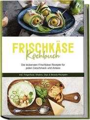 Frischk&auml;se Kochbuch: Die leckersten Frischk&auml;se Rezepte f&uuml;r jeden Geschmack und Anlass - inkl. Fingerfood, Shakes, Dips & Beauty-Rezepten