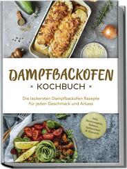 Dampfbackofen Kochbuch: Die leckersten Dampfbackofen Rezepte f&uuml;r jeden Geschmack und Anlass - inkl. Brotrezepten, Salaten, Aufstrichen & Desserts