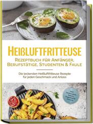 Hei&szlig;luftfritteuse Rezeptbuch f&uuml;r Anf&auml;nger, Berufst&auml;tige, Studenten & Faule: Die leckersten Hei&szlig;luftfritteuse Rezepte f&uuml;r jeden Geschmack und Anlass - inkl. Brotrezepten, Salaten, Fingerfood & Desserts