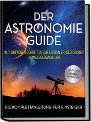 Der Astronomie Guide - Die Komplettanleitung f&uuml;r Einsteiger: In 7 einfachen Schritten zur ersten erfolgreichen Himmelsbeobachtung - inkl. Teleskop Guide & Kaufberatung