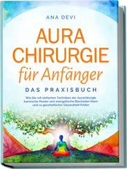 Aurachirurgie f&uuml;r Anf&auml;nger - Das Praxisbuch: Wie Sie mit einfachen Techniken der Aurachirurgie karmische Muster und energetische Blockaden l&ouml;sen und zu ganzheitlicher Gesundheit finden