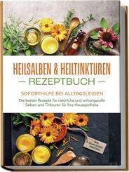 Heilsalben & Heiltinkturen Rezeptbuch - Soforthilfe bei Alltagsleiden: Die besten Rezepte f&uuml;r nat&uuml;rliche und wirkungsvolle Salben und Tinkturen f&uuml;r Ihre Hausapotheke - inkl. Heilpflanzenportraits