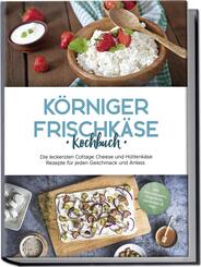 K&ouml;rniger Frischk&auml;se Kochbuch: Die leckersten Cottage Cheese und H&uuml;ttenk&auml;se Rezepte f&uuml;r jeden Geschmack und Anlass - inkl. Fitnessrezepten, Fingerfood, Getr&auml;nken & Dips