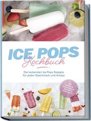 Ice Pops Rezeptbuch: Die leckersten Ice Pops Rezepte f&uuml;r jeden Geschmack und Anlass - inkl. Gem&uuml;seeis, Frozen Joghurt, Slush-Eis & frittiertem Eis