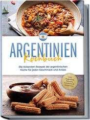 Argentinien Kochbuch: Die leckersten Rezepte der argentinischen K&uuml;che f&uuml;r jeden Geschmack und Anlass - inkl. Fingerfood, Desserts, Getr&auml;nken & Aufstrichen