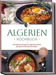 Algerien Kochbuch: Die leckersten Rezepte der algerischen K&uuml;che f&uuml;r jeden Geschmack und Anlass - inkl. Brotrezepten, Fingerfood, Aufstrichen & Getr&auml;nken