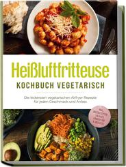Hei&szlig;luftfritteuse Kochbuch vegetarisch: Die leckersten vegetarischen Airfryer Rezepte f&uuml;r jeden Geschmack und Anlass - inkl. Brotrezepten, Salaten, Fingerfood & Desserts