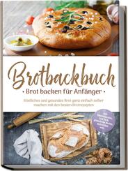 Brotbackbuch - Brot backen f&uuml;r Anf&auml;nger: K&ouml;stliches und gesundes Brot ganz einfach selber machen mit den besten Brotrezepten - inkl. internationalen, Low Carb, glutenfreien Broten, Aufstrichen uvm.
