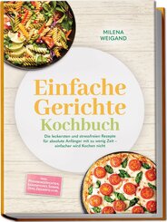 Einfache Gerichte Kochbuch: Die leckersten und stressfreien Rezepte f&uuml;r absolute Anf&auml;nger mit zu wenig Zeit - einfacher wird Kochen nicht - inkl. Pfannengerichten, Sandwiches, So&szlig;en, Dips, Desserts uvm.