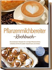 Pflanzenmilchbereiter Kochbuch: Die leckersten Rezepte f&uuml;r cremige Pflanzendrinks & Barista-Drinks f&uuml;r jeden Geschmack und Anlass - inkl. Lattes, Joghurt, Trester-Rezepte, Aufl&auml;ufe & Desserts
