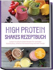 High Protein Shakes Rezeptbuch: Leckere & einfache Shake Rezepte f&uuml;r maximalen Muskelaufbau, effektive Fettverbrennung und mehr Energie - inkl. pflanzlicher Power-Rezepte