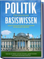 Politik Basiswissen f&uuml;r Einsteiger: Schritt f&uuml;r Schritt das politische System Deutschlands verstehen - Wie Sie als W&auml;hler schnell mitreden, gezielt handeln und Zusammenh&auml;nge erkennen