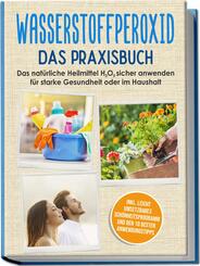 Wasserstoffperoxid - Das Praxisbuch: Das nat&uuml;rliche Heilmittel H2O2 sicher anwenden f&uuml;r starke Gesundheit oder im Haushalt inkl. leicht umsetzbares Sch&ouml;nheitsprogramm und den 10 besten Anwendungstipps