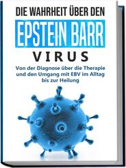 Die Wahrheit &uuml;ber den Epstein Barr Virus: Von der Diagnose &uuml;ber die Therapie und den Umgang mit EBV im Alltag bis zur Heilung