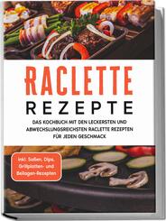 Raclette Rezepte: Das Kochbuch mit den leckersten und abwechslungsreichsten Raclette Rezepten f&uuml;r jeden Geschmack - inkl. So&szlig;en, Dips, Grillplatten- und Beilagen-Rezepten