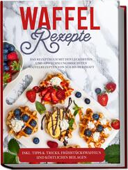 Waffel Rezepte: Das Rezeptbuch mit den leckersten und abwechslungsreichsten Waffelrezepten von s&uuml;&szlig; bis herzhaft - inkl. Tipps & Tricks, Fr&uuml;hst&uuml;ckswaffeln und k&ouml;stlichen Beilagen