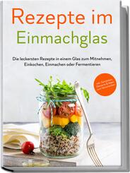 Rezepte im Einmachglas: Die leckersten Rezepte in einem Glas zum Mitnehmen, Einkochen, Einmachen oder Fermentieren - &iquest;inkl. Getr&auml;nken, Desserts & Ideen zum Verschenken