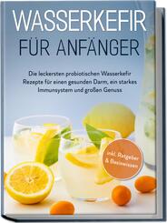 Wasserkefir f&uuml;r Anf&auml;nger: Die leckersten probiotischen Wasserkefir Rezepte f&uuml;r einen gesunden Darm, ein starkes Immunsystem und gro&szlig;en Genuss - inkl. Ratgeber & Basiswissen