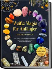 Wei&szlig;e Magie f&uuml;r Anf&auml;nger - Das Praxisbuch: Wie Sie Ihre magischen F&auml;higkeiten Schritt f&uuml;r Schritt entwickeln und das Hexenhandwerk erlernen - inkl. Ritualen, Energiearbeit, Edelsteine u.v.m.