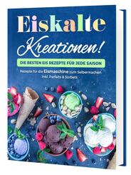 Eiskalte Kreationen: Die besten Eis Rezepte f&uuml;r jede Saison - Rezepte f&uuml;r die Eismaschine zum Selbermachen | Inkl. Parfaits & Sorbets