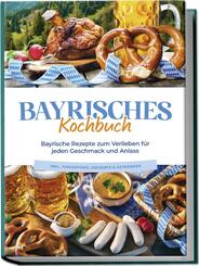 Bayrisches Kochbuch: Bayrische Rezepte zum Verlieben f&uuml;r jeden Geschmack und Anlass - inkl. Fingerfood, Desserts & Getr&auml;nken