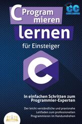 C Programmieren lernen f&uuml;r Einsteiger - In einfachen Schritten zum Programmier-Experten: Der leicht verst&auml;ndliche und praxisnahe Leitfaden zum professionellen Programmieren im Handumdrehen