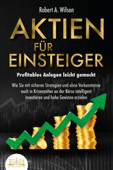 AKTIEN F&Uuml;R EINSTEIGER - Profitables Anlegen leicht gemacht: Wie Sie mit sicheren Strategien und ohne Vorkenntnisse auch in Krisenzeiten an der B&ouml;rse intelligent investieren und hohe Gewinne erzielen